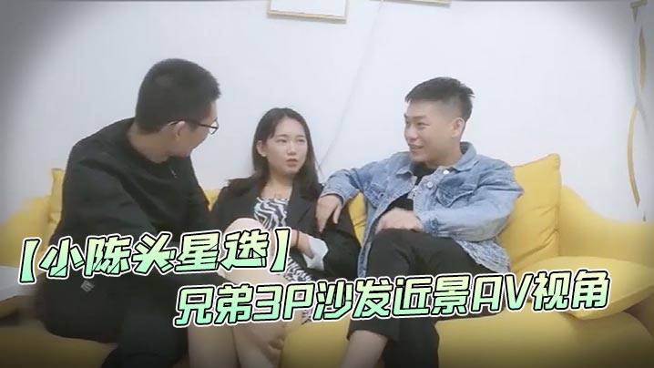 小陈头星选高价网约温婉气质漂亮小姐姐兄弟3P沙发近景AV视角暴力深喉观感超佳撸管必备