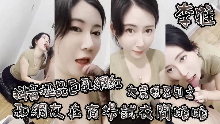 李雅抖音极品巨乳网红李雅大震撼系列之和网友在商场试衣间啪啪